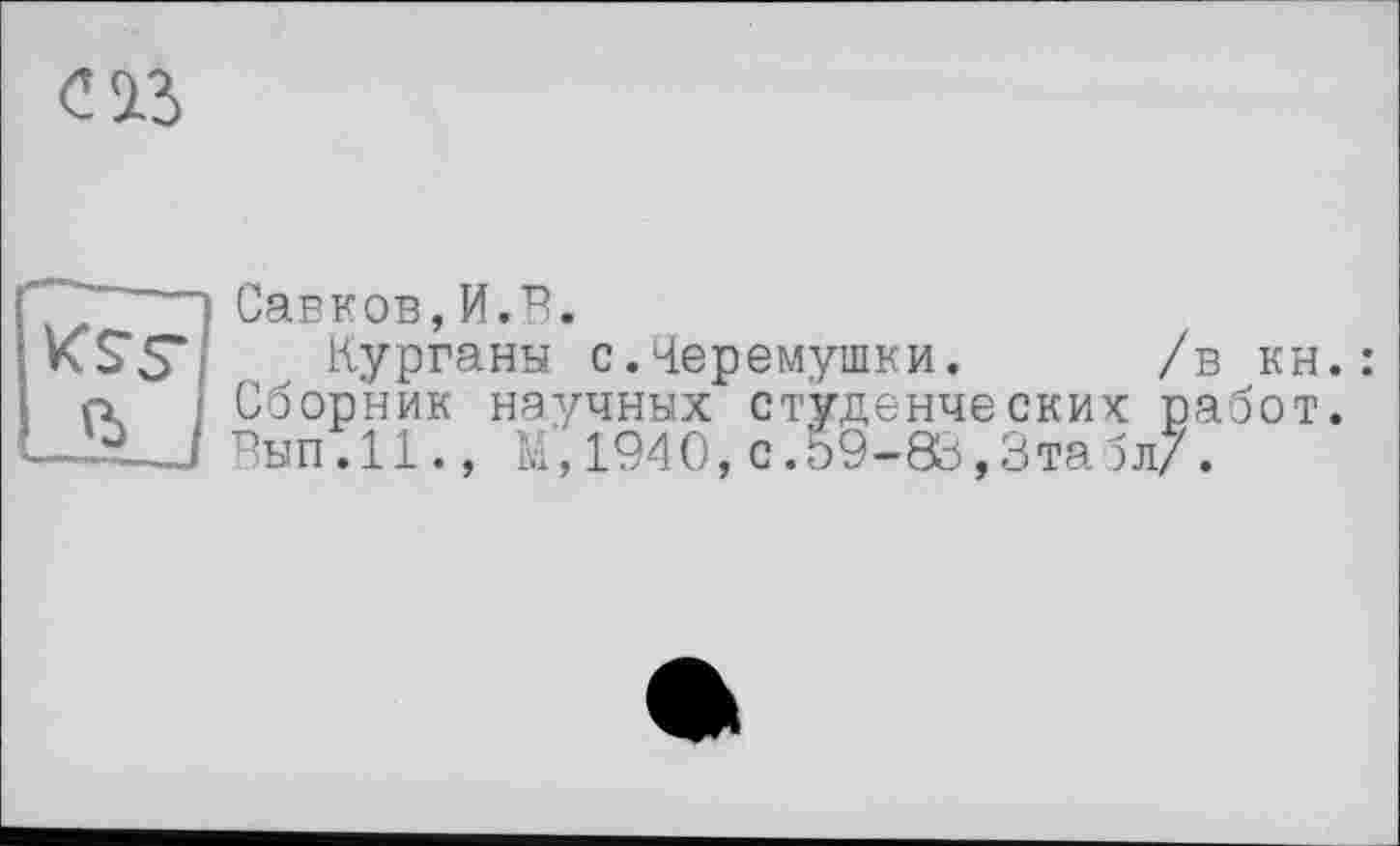 ﻿с із
Савков,И.В.
Курганы с.Черемушки. /в кн.: Сборник научных студенческих работ. Вып.11., М,1940,с.59-83,3табл/.